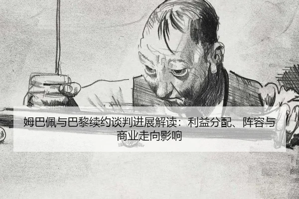 姆巴佩与巴黎续约谈判进展解读：利益分配、阵容与商业走向影响